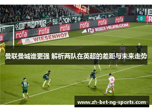 曼联曼城谁更强 解析两队在英超的差距与未来走势