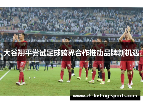 大谷翔平尝试足球跨界合作推动品牌新机遇