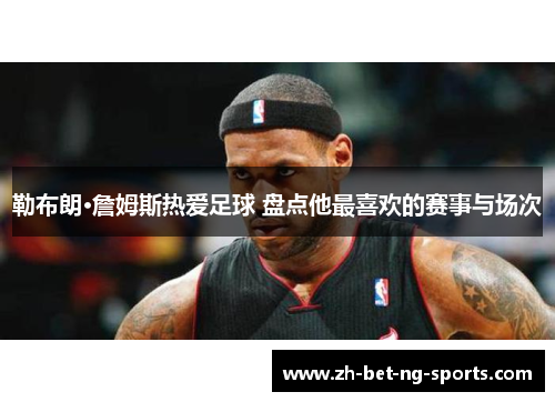 勒布朗·詹姆斯热爱足球 盘点他最喜欢的赛事与场次